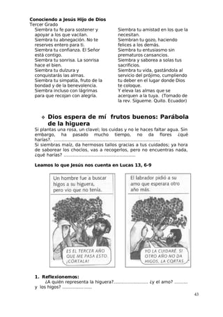 Conociendo a Jesús Hijo de Dios
 Tercer Grado
Siembra tu fe para sostener y
apoyar a los que vacilan.
Siembra tu abnegación. No te
reserves entero para ti.
Siembra tu confianza. El Señor
está contigo.
Siembra tu sonrisa. La sonrisa
hace el bien.
Siembra tu dulzura y
conquistarás las almas.
Siembra tu simpatía, fruto de la
bondad y de la benevolencia.
Siembra incluso con lágrimas
para que recojan con alegría.
Siembra tu amistad en los que la
necesitan.
Siembran tu gozo, haciendo
felices a los demás.
Siembra tu entusiasmo sin
prematuros cansancios.
Siembra y saborea a solas tus
sacrificios.
Siembra tu vida, gastándola al
servicio del prójimo, cumpliendo
tu deber en el lugar donde Dios
te coloque.
 Y eleva las almas que se
acerquen a la tuya. (Tomado de
la rev. Sígueme. Quito. Ecuador)
 Dios espera de mí frutos buenos: Parábola
de la higuera
Si plantas una rosa, un clavel; los cuidas y no le haces faltar agua. Sin
embargo, ha pasado mucho tiempo, no da flores ¿qué
harías?. ................................................................................
Si siembras maíz, da hermosos tallos gracias a tus cuidados; ya hora
de saborear los choclos, vas a recogerlos, pero no encuentras nada,
¿qué harías? ......................................................
Leamos lo que Jesús nos cuenta en Lucas 13, 6-9
1. Reflexionemos:
¿A quién representa la higuera?.......................... ¿y el amo? ..........
y los higos? ......................
43
 