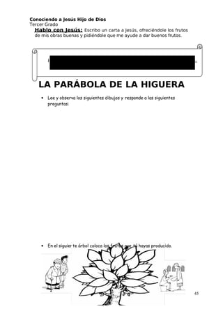 Conociendo a Jesús Hijo de Dios
 Tercer Grado
Hablo con Jesús: Escribo un carta a Jesús, ofreciéndole los frutos
de mis obras buenas y pidiéndole que me ayude a dar buenos frutos.
LA PARÁBOLA DE LA HIGUERA
• Lee y observa los siguientes dibujos y responde a las siguientes
preguntas:
• En el siguiente árbol coloca los frutos que tú hayas producido.
45
Hola mi gran amigo Jesús,
 