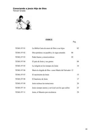 Conociendo a Jesús Hijo de Dios
 Tercer Grado
INDICE
Pag.
TEMA Nº 01 La Biblia Carta de amor de Dios a sus hijos 02
TEMA Nº 02 Dios perdona a su pueblo y lo sigue amando 04
TEMA Nº 03 Padre bueno y misericordioso 05
TEMA Nº 04 El país de Jesús y sus gentes 08
TEMA Nº 05 La religión en los tiempos de Jesús 10
TEMA Nº 06 María la elegida de Dios como Madre del Salvador 12
TEMA Nº 07 El nacimiento de Jesús 15
TEMA Nº 08 El bautismo de Jesús 17
TEMA Nº 09 Jesús rechaza las tentaciones 20
TEMA Nº 10 Jesús siempre atento y servicial con los que sufren 25
TEMA Nº 11 Jesús, el Maestro por excelencia 29
46
 