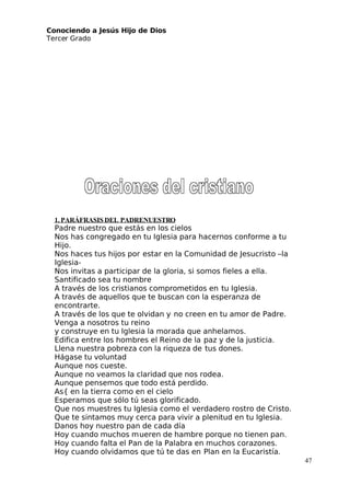 Conociendo a Jesús Hijo de Dios
 Tercer Grado
1. PARÁFRASIS DEL PADRENUESTRO
Padre nuestro que estás en los cielos
Nos has congregado en tu Iglesia para hacernos conforme a tu
Hijo.
Nos haces tus hijos por estar en la Comunidad de Jesucristo –la
Iglesia-
Nos invitas a participar de la gloria, si somos fieles a ella.
Santificado sea tu nombre
A través de los cristianos comprometidos en tu Iglesia.
A través de aquellos que te buscan con la esperanza de
encontrarte.
A través de los que te olvidan y no creen en tu amor de Padre.
Venga a nosotros tu reino
y construye en tu Iglesia la morada que anhelamos.
Edifica entre los hombres el Reino de la paz y de la justicia.
Llena nuestra pobreza con la riqueza de tus dones.
Hágase tu voluntad
Aunque nos cueste.
Aunque no veamos la claridad que nos rodea.
Aunque pensemos que todo está perdido.
As{ en la tierra como en el cielo
Esperamos que sólo tú seas glorificado.
Que nos muestres tu Iglesia como el verdadero rostro de Cristo.
Que te sintamos muy cerca para vivir a plenitud en tu Iglesia.
Danos hoy nuestro pan de cada día
Hoy cuando muchos mueren de hambre porque no tienen pan.
Hoy cuando falta el Pan de la Palabra en muchos corazones.
Hoy cuando olvidamos que tú te das en Plan en la Eucaristía.
47
 