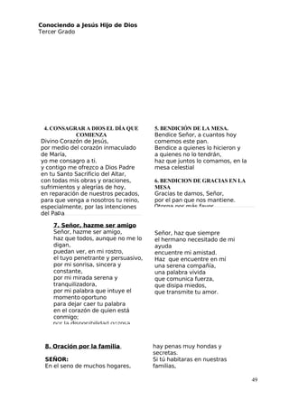 Conociendo a Jesús Hijo de Dios
 Tercer Grado
8. Oración por la familia
SEÑOR:
En el seno de muchos hogares,
hay penas muy hondas y
secretas.
Si tú habitaras en nuestras
familias,
49
4. CONSAGRAR A DIOS EL DÍA QUE
COMIENZA
Divino Corazón de Jesús,
por medio del corazón inmaculado
de María,
yo me consagro a ti.
y contigo me ofrezco a Dios Padre
en tu Santo Sacrificio del Altar,
con todas mis obras y oraciones,
sufrimientos y alegrías de hoy,
en reparación de nuestros pecados,
para que venga a nosotros tu reino,
especialmente, por las intenciones
del Pa a
5. BENDICIÓN DE LA MESA.
Bendice Señor, a cuantos hoy
comemos este pan.
Bendice a quienes lo hicieron y
a quienes no lo tendrán,
haz que juntos lo comamos, en la
mesa celestial
6. BENDICION DE GRACIAS EN LA
MESA
Gracias te damos, Señor,
por el pan que nos mantiene.
7. Señor, hazme ser amigo
Señor, hazme ser amigo,
haz que todos, aunque no me lo
digan,
puedan ver, en mi rostro,
el tuyo penetrante y persuasivo,
por mi sonrisa, sincera y
constante,
por mi mirada serena y
tranquilizadora,
por mi palabra que intuye el
momento oportuno
para dejar caer tu palabra
en el corazón de quien está
conmigo;
Señor, haz que siempre
el hermano necesitado de mi
ayuda
encuentre mi amistad.
Haz que encuentre en mí 
una serena compañía,
una palabra vivida
que comunica fuerza,
que disipa miedos,
que transmite tu amor.
 