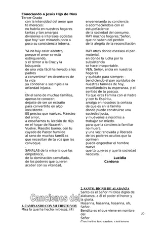 Conociendo a Jesús Hijo de Dios
 Tercer Grado
con la intensidad del amor que
te mereces:
no habría en nuestros hogares
tantas y tan amargas
divisiones e intereses egoístas
que hoy' van minando poco a
poco su consistencia interna.
 YA no hay calor adentro,
porque el amor se está
extinguiendo,
y el temor a la Cruz y la
búsqueda
de una vida fácil ha llevado a los
padres
a convertirse" en desertores de
la vida
ya condenar a sus hijos a la
orfandad injusta.
.
EN el seno de muchas familias,
apenas te conocen;
dejaste de ser un extraño
para convertirte en algo
inexistente.
ES preciso que vuelvas, Maestro
del amor,
a enseñarnos tu lección de Hijo
en el hogar de Nazareth.
Vuelve, Maestro bueno, con tu
cayado de Pastor humilde
al seno de muchas famil1as
que necesitan de tu voz que las
convoque.
.
SANALAS de la miseria que las
empobrece,
de la dominación camuflada,
de los poderes que quieren
acabar con su vitalidad,
envenenando su conciencia
o adormeciéndola con el
estupefaciente
de la sociedad del consumo.
HAY muchos hogares,"Señor,
que no saben del perdón
de la alegría de la reconciliación
HAY otros donde escasea el pan
material,
en donde la lucha por la
subsistencia
se hace insoportable.
VEN, Señor, entra en nuestros
hogares
y quédate para siempre: -
bendiciendo el pan agridulce de
nuestras familias de hoy,
enseñándoles tu esperanza, y el
sentido de tu pascua.
 Tú que eres Familia con el Padre
y con tu Espíritu,
arraiga en nosotros la certeza
de que es en la familia
donde puede construirse una
sociedad justa,
y muévenos a nosotros a
trabajar sin miedo.
para que la conciencia familiar
no muera;
y una vez renovada y liberada
de los poderes ocultos que la
oprimen
pueda engendrar el hombre
nuevo
que tú quieres y que la sociedad
necesita. .
Lucidia
Cardona
1. CAMINANDO CON MI CRISTO VOY
Mira lo que ha hecho mi Jesús, (4)
50
2. SANTO, DIGNO DE ALABANZA
Santo es el Señor mi Dios digno de
alabanza, a él el poder el honor y
la gloria.
Hosanna, hosanna, hosanna, oh,
Señor.
Bendito es el que viene en nombre
del
Señor
Con todos tus santos cantamos
 