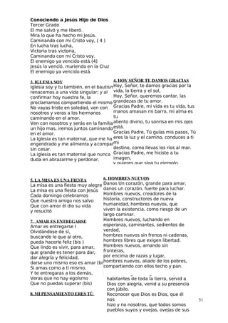 Conociendo a Jesús Hijo de Dios
 Tercer Grado
El me salvó y me liberó.
Mira lo que ha hecho mi Jesús.
Caminando con mi Cristo voy, ( 4 )
En lucha tras lucha,
Victoria tras victoria,
Caminando con mi Cristo voy.
El enemigo ya vencido está.(4)
 Jesús lo venció, muriendo en la Cruz
El enemigo ya vencido está.
3. IGLESIA SOY
Iglesia soy y tu también, en el bautismo
renacemos a una vida singular; y al
confirmar hoy nuestra fe, la
proclamamos compartiendo el mismo pan.
No vayas triste en soledad, ven con
nosotros y veras a los hermanos
caminando en el amor.
Ven con nosotros y serás en la familia
un hijo mas, iremos juntos caminando
en el amor.
La Iglesia es tan maternal, que me ha
engendrado y me alimenta y acompaña
sin cesar.
La iglesia es tan maternal que nunca
duda en abrazarme y perdonar.
5. LA MISA ES UNA FIESTA
La misa es una fiesta muy alegre
La misa es una fiesta con Jesús
Cada domingo celebramos
Que nuestro amigo nos salvo
Que con amor él dio su vida
y resucitó
7. AMAR ES ENTREGARSE
Amar es entregarse I
Olvidándose de sí,
buscando lo que al otro,
pueda hacerle feliz (bis )
Que lindo es vivir, para amar,
que grande es tener para dar,
dar alegría y felicidad,
darse uno mismo eso es amar (bis)
Si amas como a ti mismo,
 Y te entregaras a los demás,
Veras que no hay egoísmo
Que no puedas superar (bis)
8. MI PENSAMIENTO ERES TÚ
51
4. HOY SEÑOR TE DAMOS GRACIAS
Hoy, Señor, te damos gracias por la
vida, la tierra y el sol,
Hoy, Señor, queremos cantar, las
grandezas de tu amor.
Gracias Padre, mi vida es tu vida, tus
manos amasan mi barro, mi alma es
tu
aliento divino, tu sonrisa en mis ojos
está.
Gracias Padre, Tú guías mis pasos, Tú
eres la luz y el camino, conduces a ti
mi
destino, como llevas los ríos al mar.
Gracias Padre, me hiciste a tu
imagen,
9. ALELUYA, GLORIAALELUYA
Aleluya Gloria Aleluya (4V)
Cantad alegres, alegres a Dios,
habitantes de toda la tierra, servid a
Dios con alegría, venid a su presencia
con júbilo.
Reconocer que Dios es Dios, que él
nos
hizo y no nosotros, que todos somos
pueblos suyos y ovejas, ovejas de sus
6. HOMBRES NUEVOS
Danos Un corazón, grande para amar,
danos un corazón, fuerte para luchar.
Hombres nuevos, creadores de la
historia, constructores de nueva
humanidad, hombres nuevos, que
viven la existencia, como riesgo de un
largo caminar.
Hombres nuevos, luchando en
esperanza, caminantes, sedientos de
verdad,
hombres nuevos sin frenos ni cadenas,
hombres libres que exigen libertad.
Hombres nuevos, amando sin
fronteras,
por encima de razas y lugar,
hombres nuevos, aliado de los pobres,
compartiendo con ellos techo y pan.
 
