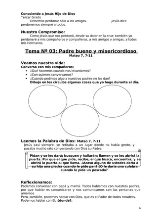 Conociendo a Jesús Hijo de Dios
 Tercer Grado
Debemos perdonar sólo a los amigos. Jesús dice
perdonemos siempre a todos.
Nuestro Compromiso:
Como Jesús que nos perdonó, desde su dolor en la cruz; también yo
perdonaré a mis compañeros y compañeras, a mis amigos y amigas, a todos
mis hermanos.
Tema Nº 03: Padre bueno y misericordioso
Mateo 7, 7-11
Veamos nuestra vida:
Converso con mis compañeros:
• ¿Qué hacemos cuando nos levantamos?
• ¿Con quienes conversamos?
• ¿Cuándo pedimos algo a nuestros padres no los dan?
Dibujo en los círculos algunas cosas que yo hago durante el día.
Leemos la Palabra de Dios: Mateo 7, 7-11
 Jesús casi siempre, se retiraba a un lugar donde no había gente, y
pasaba mucho rato conversando con Dios su Padre.
Pidan y se les dará; busquen y hallarán; llamen y se les abrirá la
puerta. Por que el que pide, recibe; el que busca, encuentra; y se
abrirá la puerta al que llama. ¿Acaso alguno de ustedes daría a
su hijo una piedra cuando le pide pan? ¿O le daría una culebra
cuando le pide un pescado?
Reflexionamos:
Podemos conversar con papá y mamá. Todos hablamos con nuestros padres,
por que hablar es comunicarse y nos comunicamos con las personas que
amamos.
Pero, también, podemos hablar con Dios, que es el Padre de todos nosotros.
Podemos hablar con El; ¿donde?:
6
 