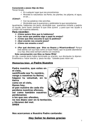 Conociendo a Jesús Hijo de Dios
 Tercer Grado
 En cualquier lugar que nos encontremos
 Mirando la naturaleza: las flores, las plantas, los pájaros, el agua,
el sol….
¿Cómo?:
 Con las palabras más sencillas.
 Diciéndole que lo queremos y pidiéndole lo que necesitamos.
Igualmente, hablamos con Jesús, diciéndole que queremos imitarle y pedirle
su ayuda, para hacer siempre lo que Dios quiere y para que nos ayude a
cumplir con nuestros deberes.
Para recordar:
 ¿Cómo quiere Dios que le hablemos?
 ¿Las veces que pediste algo a papá te enojas?
 ¿Crees que Dios escucha lo que le pedimos?
 ¿Qué oración nos enseñó Jesús?
 ¿Cómo nos enseña a orar?
 ¿Por qué decimos que Dios es Bueno y Misericordioso? Porque
está atento con sus hijos como un buen Padre, que no puede abandonar
a su hijo, Dios está siempre atento con nosotros
Esta conversación con Dios se llama Orar
Un día, cuando Jesús había terminado su oración, sus discípulos le dijeron:
Enséñanos a hacer oración y Jesús les dijo: “Ustedes pues recen así:
Memoriza bien el Padre Nuestro
Padre nuestro, que estas en
el cielo,
santificado sea Tu nombre,
venga a nosotros tu Reino;
hágase tu voluntad, en la
tierra
como en el cielo,
Danos hoy,
el pan nuestro de cada día
perdona nuestras ofensas,
así como también nosotros
perdonamos
a los que nos ofenden,
no nos dejes caer en la tentación,
y líbranos del mal.
AMEN
Nos acercamos a Nuestro Padre cantando:
Hoy Señor te damos gracias
7
 