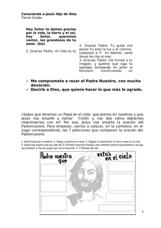 Conociendo a Jesús Hijo de Dios
 Tercer Grado
 Me comprometo a rezar el Padre Nuestro, con mucha
devoción.
 Decirle a Dios, que quiero hacer lo que más le agrade.
¿Sabes que tenemos un Papá en el cielo que piensa en nosotros y que
 Jesús nos enseñó a llamar PADRE y nos dijo cómo debíamos
relacionarnos con él? Por eso, Jesús nos enseña la oración del
Padrenuestro. Para empezar, vamos a colocar, en la cartelera, en el
lugar correspondiente, las 7 peticiones que componen la oración del
Padrenuestro:
1. Santificado sea tu nombre. 2. Venga a nosotros tu reino. 3. Hágase tu voluntad en la tierra como en el cielo.
4. Danos hoy nuestro pan de cada día. 5. Perdona nuestras ofensas como también nosotros perdonamos a los que
nos ofenden. 6. No nos dejes caer en la tentación. 7. Y líbranos del mal.
8
Hoy Señor te damos gracias
por la vida, la tierra y el sol,
hoy Señor, queremos
cantar, las grandezas de tu
amor. (bis)
1. Gracias Padre, mi vida es tu
2. Gracias Padre, Tu guías mis
pasos Tu eres la luz y el camino,
conduces a Ti mi destino, como
llevas los ríos al mar.
3. Gracias, Padre, me hiciste a tu
imagen, y quieres que siga tu
ejemplo, brindando mi amor al
 