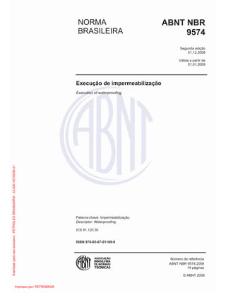 © ABNT 2008
NORMA
BRASILEIRA
ABNT NBR
9574
Segunda edição
01.12.2008
Válida a partir de
01.01.2009
Execução de impermeabilização
Execution of waterproofing
Palavra-chave: Impermeabilização.
Descriptor: Waterproofing.
ICS 91.120.30
ISBN 978-85-07-01169-9
Número de referência
ABNT NBR 9574:2008
14 páginas
Exemplar
para
uso
exclusivo
-
PETROLEO
BRASILEIRO
-
33.000.167/0036-31
Impresso por: PETROBRAS
 