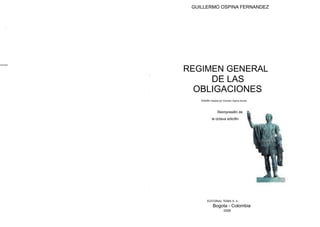 GUILLERMO OSPINA FERNANDEZ
REGIMEN GENERAL
DE LAS
OBLIGACIONES
Edici6n dirigida por Eduardo Ospina Acosta
Reimpresi6n de
la octava edici6n
EDITORIAL TEMIS S. A.
Bogota - Colombia
2008
 