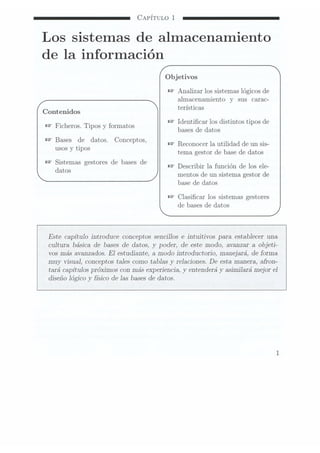 CAPÍTULO 1
Los sistemas de almacenamiento
de la información
Objetivos
W
Analizar los sistemaslógicos de
almacenamiento V sus carac-
.terísticas
Contenidos
Identicar los distintos tipos de
Ñ
Ficheros.Tipos y
formatos bases de datos
n? Bases de datos. Conceptos.
. Reconocer la utilidad de un sis-
usos y tipos
tema gestor de base de datos
n? Sistemas gestores de bases de
Describir la función de los ele-
datos
mentos de un sistema gestor de
base de datos
Clasicar los sistemas gestores
de bases de datos
Este capítulo introduce conceptos sencillos e intuitivos para establecer una
cultura básica de bases de datos, y poder, de este modo, avanzar a objeti-
vos más avanzados. E1estudiante, a modo introductorio, manejará, de forma
muy visual, conceptos tales como tablas y
relaciones. De esta manera, afron-
tará capítulos próximos con más experiencia, y
entenderá y
asimilará mejor el
diseño lógico y
sico de las bases dedatos.
 