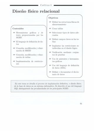 CAPÍTULO 3
Diseño físico relacional
Objetivos
Ñ
Denir las estructuras físicas de
almacenamiento
Contenidos Crear tablas
@
Herramientas grácas y de Seleccionar tipos de datos ade-
texto proporcionadas por los cuados
SGBD
Denir campos Claves enlas ta-
El lenguaje de denición de da- blas
tos
Implantar las restricciones
es-
Creación, modicación y elími- tablecidas en el diseño lógico
nación de BBDD
Vericación mediante conjun-
Creación. modicación y elími- tos de pruebas
nación de tablas _ _
Uso de asistentes y herramien-
Implementación de restriccio- tas grácas
nes . _ _
Uso del lenguaje de denición
de datos (DDL)
Denir y documentar el diccio-
nario de datos
En este tema se detalla e] proceso de implantación denitiva, o diseño físico,
de la base dedatos en un sistema.informático. Se describe e] uso del lenguaje
SQL distinguiendo las peculiaridades de los principales SGBD.
91
 