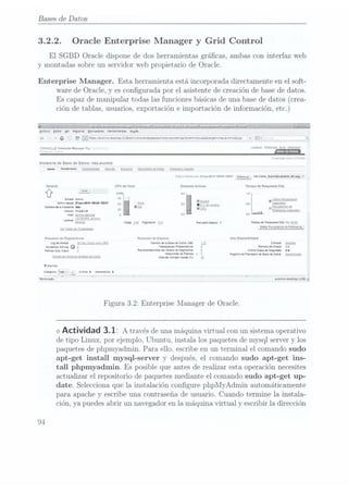 Bases de Datos
3.2.2. Oracle Enterprise Manager y Grid Control
El SGBD Oracle dispone de dos herramientas grácas, ambas con interfaz web
y montadas sobre un servidor web propietario de Oracle.
Enterprise Manager. Esta herramienta está incorporada directamente en el soft-
ware de Oracle, y es congurada por el asistente de creación de base dedatos.
Es capazde manipulartodas lasfunciones básicas
de unabase dedatos (crea-
ción detablas, usuarios,exportación eimportación deinformación, etc.)
Archivo Editar
yet Hostnnal
Marta Herramimxas
nda
¿a v a ¿a ¡(till/aluníoesk(ooilïsaiem/Snsoleíciambase/i
nstoncïeIs:Kcrnapïeveniéaouzadmargewnbaïá umricasryp
A
v ÏClv .;
ORACLE Enlernnse
Manager Hg >@A"'
'
'
-'--°""""'
5-4" ¡hïï-h
'"
z
- -. v- Base un
Datos
Cvweïiaoa ti:
f»C
Ji-J.
Instancia de
Base de
Datos: nbaalumno
Inido Rorrlodo Dasïnnhaaa Senasa
Esouema Mov
monto ne
Dam; Soítwme
¡ Sie
=a.. =c-rb;;:nu; -jurv-QOHJ
¡Mu cast 9,5,5", vovDatos Marais-Juanma
ng; v
General CPU del Host Sesiones Aciivas Tiempo de
Respuesla SOL
e - '
10a: 4.o 1.o
Estan Activo 75
l ultima Recgglacnon
IEsaa I
Activa msm
¡Han-EW 1G!!!
CES?
5o Otros ¡o IE Cy
USM" 0,5 sgyucs
Namnmlo ¡maru
nn Irma ¡ Recgglacrrr
de
¡mm "¿min 25 í REWHGÜCAB segundos
Ha! anumwcesnzg 0
°-° °-°
u USFENER alumno
Cvl 2; ¡unieron tg Romano Banco
|tiempo oe Respuesta
sol. mi
ya)
Ve, ¿mas
mm
ma: Emu. Pecopulacum
ae Peruana:
Resumen de
Diagnostico: Resumen ue Espacio Alla Disponibilidad
Log
un
Novus No m,
m3.: evvov
DRA Tamaño oe la
Base de
Onzas
(GB) ïconsola Detalles
¡mans Mm, o
g rn-spaces Pvuiofndtcu
g _
namas ¡horacio nl
pm. su cm. 9
Roca-mucosas no! Autor
un segmentos
g umma cop-a oo
509mm wo
¡W801i OI
¡d'un
4
C Rogsno
du
numericun San
on Dans
Desaczwnca
m. no vanesa:
una en rs
V
Alertas
Categoria Tono
"n Cvmu oAmancio o
4 _
Tennmado '
' ' " " ' '
alunm-deskmpzusa a
Figura 3.2: Enterprise Manager de Oracle.
<> Actividad 3.1: A través de
una máquina
virtual conun sistema
operativo
de tipo Linux, por ejemplo, Ubuntu, instala los paquetes de mysql server y los
paquetes de phpmyadmin. Para ello, escribe en un terminal el comando sudo
apt-get install mysql-server y después, el comando sudo apt-get ins-
tall phpmyadmin. Es posible que antes de realizar esta operación necesites
actualizar el repositorio de paquetes mediante el comando sudo apt-get up-
date. Selecciona que la instalación congure phpMyAdmin automáticamente
para apache y
escribe una. contraseña de usuario. Cuando termine la instala-
ción, ya puedes abrir un navegador en la máquina virtual y escribir la dirección
9-1
 