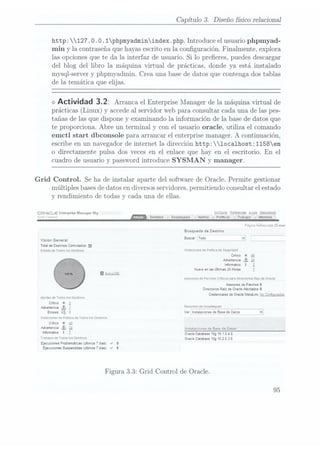 Capítulo 3. Diseño físico relacional
http: 127 .O. O.1phpmyadminindex.php. Introduce el usuario phpmyad-
min y la. contraseñaque hayasescrito en la conguración. Finalmente, explora
las opciones que te da la interfaz de usuario. Si lo preeres, puedes descargar
del blog del libro la máquina virtual de prácticas, donde ya está instalado
mysql-server y phpmyadmin. Crea una base de datos que contenga dos tablas
de la temática que elijas.
<>
Actividad 3.2: Arranca el Enterprise
Manager de
la máquina
virtual de
prácticas (Linux) y accedeal servidorweb paraconsultar cadauna delas pes-
tañas de las que dispone y examinando la información de la base de datos que
te proporciona. Abre un terminal y con el usuario oracle, utiliza el comando
emctl start dbconsole para arrancar el enterprise manager. A continuación,
escribe en un navegador de internet la dirección http:1oca1host:1158em
o directamente pulsa dos veces en el enlace que hay en el escritorio. En el
cuadro de usuario y password introduce SYSMAN y manager.
Grid Control. Se ha de instalar aparte del software de Oracle. Permite gestionar
múltiples bases de datosen diversosservidores, permitiendo consultar el estado
y rendimiento de todas y cada una de ellas.
ORACLE Enterprise Manager 10g - asume:
mu i Flill!" Destinos Despliegues Alertas Politicas Trabaos Informes
Busqueda deDestino
V¡s¡°n Gener Buscar
ÏWÉW ____s
_,_ __
h, ____
_, _ _
o _
Total de
Destinos Controlados
12
551m0 (¡e
10305105 Desunos Violaciones de
Poimca de
Seguridad
Crítico
x .i_6
Advenencia a
informativo i 2
trueno en
las Últimas
24 Horas 1
IAgiirg
Asesores de
Parches Criricos
para Directorios
Raiz de
Oracle
Asesores de
Parches
0
Directorios Raiz
de Oracle
Afectados
O
credenciales de
Oracle rAetaLink
ugC
gng ¿vagas
Alertas de
Todos los
Desimcis
Critico x 1
Advertencia á)1
RÉS"EEÉÉ"ÉÏ'ÏÉEÏÏ_, ,__,__
,%,,_W
Errores En 0
Ver Instalaciones de
Base de
Datos v
Jiolaciones de
Poliiica rie
Todos los
Ziesrinas
Cnïico X
AÜIEWEWCÉ ¿IB
L. Insialacioiies de Base
de Daios
¡"fmmalm i Z Oracle Daiabase 10g
10 1
04
0
Trabajos de
Todos los
Destinos onde amaba 19g1o2
o 3 o
Eiecuciones problemáticas
[últimos 7
días) J
0
Ejecuciones suspendidas
(últimos
7
días) «r 0
Figura 3.3: Grid Control de Oracle.
95
 