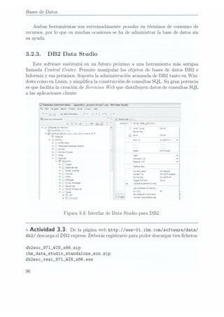 Bases de Datos
Ambas herramientas son extremadamente pesadas en términos de Consumo de
recursos, por lo que en muchas ocasiones seha de administrar la base de datos sin
su ayuda.
3.2.3. DB2 Data Studio
Este software sustituirá en un futuro próximo a una herramienta más antigua
llamada Control Center. Permite manipular los objetos de bases de datos DB2 e
Informix y sus permisos. Soporta la administración avanzada de DB2 tanto en Win-
dows comoen Linux, y simplica la construcción de consultas SQL. Su gran potencia
es que facilita la creación de Servicios Web que distribuyen datos de consultas SQL
a las aplicaciones cliente.
Q
Database Administration
-.sqlxeditor_projectlscript1
.sql -|BM Data
Studio
Edu hawgete
Serán Prayer.
Szrot ama-a.
web
" '
a
_= g
Optrrsoluuorvs Vi'
'_
'
'
','
;'
'
5533:: SOJYCE
E1301? u ÏL; Sanmsqi L3
j- L ¿i Í: ¿su ' 7 :e.e:: '
:::.-:. =.-r:_:;-.:::
a-._-:-::a:es:CÏ:e::a"s p '¡3; (v; -;
¿,4 .'..-
71- - -
. - Re se".
-e
r- a!54-95 ¿EMV
xxx. La.
en: '..
-::r: s
m7, L Sa! c? -5
; @
Leste-te
i -I, s'-'-'='.s s-ac 2- ázosw-t. o
l 0 _
Se? Does
9 =e:e'a'.e: 3855552
Dsgens
v _
mas
r b ¡este 95-2-59:
l o _
951m" 61.95 ,
: v
__ ioes 1m- v
| ,- __ Srras irse-e o
! n- -.. u
¡ '
" l-¿ï -Reaeze D
i o _'
n
ases _
Ír Q: mae-ces "ereñm"'
593W??? Crzrt-ssss: (vr-Saez
l '
* "ha" Caer-z: Cr -S'=::»S:sa:e
5 * _
"T5 =o--a::-Q- c:- -sw=-.=
| '
_'
em-nes ogeca-m-v: Caro:
| o D
SW 95-25-95 ._ . . .... ...
. - x- -a a
.e ¿esquema ¡SV
.3:
l o
_, Se:.r:es
¡ ,5:, 5,01;, .62 ¿envase soñaste»...
'
"m _ q .-
:1
| -_ ¿ves " "V
y , -¿C- _ Se:S:a2-"e":'e-".-.e::'
E , ÏCrko; ¡C1 xaiceze eve
ïlee'e'*:es
Figura 3.4: Interfaz de Data Studio para DB2.
<> Actividad 3.3: De la páginaweb httpJ/www-Ol. ibm.com/software/data/
db2/ descarga el DB2 express. Deberásregistrarte para poder descargar tres cheros:
db2exc_971_WIN_x86.zip
ibm_data_studio_standalone_win.zip
db2exc_vsai_971_WIN_x86.exe
96
 