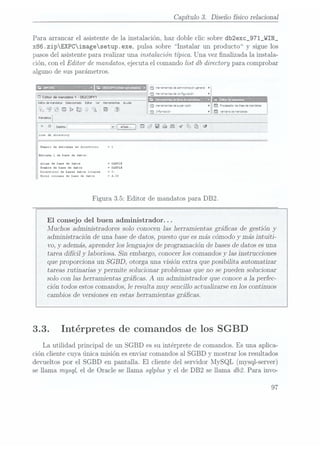 Capitulo 3. Diseño fisico relacional
Para arrancar el asistente de la instalación. haz doble clic sobre db2exc_971_WIN_
x86.zipEXPCimagesetup.exe, pulsa sobre Instalar un producto y sigue los
pasos delasistente para realizar una instalación típica. Una vez nalizada la instala-
ción, con el Editor de mandatos,ejecuta el comando list db
directory para comprobar
alguno de sus parámetros.
É mznwruvaapamuaro b .3 -ra-e".esaeac-<wsrazóc eme-a
b
a r Bo
l a -r'*a*ie-:as
se zcrFgxazóo
D
'
I i l- P
l
a ...,...,...a¡_......... .
l Eawdemmdatos
Seleccionado Eater
ver HenmertasAwda , _ _ V
i
¡ m1
Q V_ _
h j erre-zas
se smc-uso- . a ¡"resaca-carmen
ce virutas
l
n i i _ A w
J ". ¡va , '
i
1- Ü 71- & E; J
A ®
H :3 hñvnuoe ¡[IQ ueezawecemrsatos
l
Maristas
línia-m viaáémraeü
y
las: db dxzcczozï
Minera decnctadAx en
dxrcccorxe I1
lnzrad; J. dc han de datos:
Íuna: dc bno de datos ISAMPLE
Xíonbxc de
base dedatos ISLIM!
Dztoctorio dolanus duos Locuu - C:
Plural {alonsodc basodl datos r(1.00
Figura 3.5: Editor de mandatos para DB2.
El consejo del buen administrador. . .
Muchos administradores solo conocen las herramientas grácas de gestión y
administración de una basede datos, puesto que es máscómodo y más intuiti-
vo, y además, aprenderlos lenguajes de programación de basesde datos es una
tarea difícil y laboriosa. Sin embargo, conocerlos comandos y las instrucciones
que proporciona un SGBD,
otorga una visión extra que posibilita automatizar
tareas rutinarias y permite solucionar problemas que no se pueden solucionar
solo con las herramientas grácas. A
un administrador que conoce ala perfec-
ción todos estos comandos,le resulta muy sencillo actualizarse en los continuos
cambios de versiones enestas herramientas grácas.
3.3. Intérpretes de comandos de los SGBD
La utilidad principal de un SGBD es su intérprete de comandos. Es una aplica-
ción cliente cuya única misión es enviar comandos al SGBD y mostrar los resultados
devueltos por el SGBD en pantalla. El cliente del servidor lIySQL (mysql-server)
se llama mysql, el de Oracle se llama sqlplus y el de DB2 se llama db2. Para invo-
97
 
