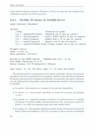 Bases de Datos
carlos desdeel sistema operativo (Windows o Unix), tan solo hay que escribir en un
terminal su nombre con ciertas opciones.
3.3.1. MySQL: El cliente de MySQL-Server
mysql
[options] [database]
options:
--help Visualiza la ayuda
{-p I --password}[=frase] Password con la que se conecta
{-P I --port}[=numero] Puerto TCPIP remoto al que se conecta
{-h I --host}[=numero] Nombre Host o IP al que se conecta
{-u I --user}[=usuario] Usuario con el que se conecta
{-s I --socket}[=nombre_fich] Fichero socket con el que se conecta
#ejemplo típico:
mysql -u root -p
Enter password: *********
Welcome to the MySQL monitor. Commands end with ;or g.
Your MySQL connection id is 37
Server version: 5.0.75-Oubuntu10.2 (Ubuntu)
Type help; or h for help. Type c
to clear the buffer.
El comando puede ir acompañado de dos tokens opcionales, options, que permite
especicar una serie deparámetros de conexión y database, queespecica en qué base
de datos se ejecutarán los comandosintroducidos. Las opciones queaquí semuestran
son soloalgunas delas disponibles, para más información consultarla documentación
de MySQL:
ILa
opción help
muestra un
resumen de
las opciones
disponibles.
- La opción -u o user permite especicar el usuario de conexión, por ejemplo
-u paco.
- La opción -p o password permite introducir un password para la conexión
del usuario. Se puedeescribir -p frase_password osolo -p para que el gestor la
solicite y la oculte con asteriscos para que nadie pueda espiar.
ILa opción -h o host permite seleccionar el host donde está el gestor de basede
datos. Puede ser localhost o 127.0.0.1 si la base de datos está en el ordenador
98
 