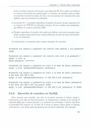 Capítulo 3. Diseño sico relacional
local y se deseaconectar vía tcp-ip u otra dirección IP. Si se omite, por defecto
se conecta al servidor por named pipes (o tuberías con nombre) que no salen
a la interfaz local de la tarjeta de red y son mecanismosde comunicación más
rápidos, pues son internos al ordenador.
n La opción -P o p permite especicar el número de puerto al que conectarse (si
se conectavía TCP-IP al ordenadorremoto). Si no seindica esteparámetro,
por defecto se conecta al puerto 3306.
- Permite especicar el nombre del socket por defecto. esto será necesariocam-
biarlo cuando exista más de una versión del gestor debase dedatos ejecutando-
se en un ordenador.
A continuación se muestran unos cuantos ejemplos de conexión:
#conexión sin usuario y password (se conecta como anónimo y sin password)
mysql
#conexión con usuario y password (se conecta como root y su password )
mysql -u root -p
Enter password: *********
#conexión con usuario y password en claro a la base de datos jardineria
mysql -u root -pPasswordDe1Usuario jardineria
#conexión con usuario y password en claro a la base de datos jardineria
#
del host 192.168.3.1OO
mysql -u root -pPasswordDe1Usuario -h 192.168.3.1OO jardineria
#conexión con usuario y password en claro a la base de datos jardineria
# del host 192.168.3.1OO con puerto 15300
mysql -u root -pPasswordDe1Usuario -h 192.168.3.1OO jardineria -P 15300
3.3.2. Ejecución de consultas en MySQL
Para ejecutar una consulta, tan solo es necesario arrancar el cliente mysql y
conectarse a una base de datos del gestor. A continuación, escribir en la consola el
comando SQL que se desea ejecutar y se obtienen los resultados. Cuando una línea
es precedida. del carácter #, el resto de la línea se ignora. Estas líneas se llaman
comentarios y son útiles para documentar las acciones realizadas. Por ejemplo:
99
 