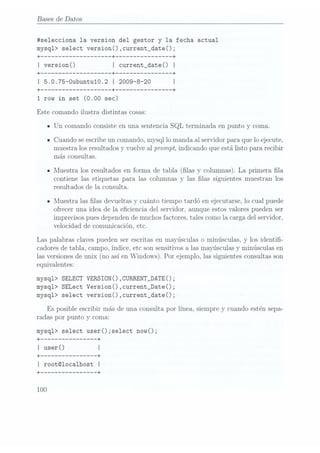 Bases de Datos
itselecciona la version del gestor y la fecha actual
mysql> select version() ,current_date();
+
------------------ --+ -------------- --+
I version() I current_date() l
+
------------------ --+ -------------- --+
I 5.0.75-Oubuntu10.2 I 2009-8-20 I
+ ------------------ --+ -------------- --+
1
row in set (0.00 sec)
Este comando ilustra distintas cosas:
IUn comando consiste en una sentencia SQL terminada en punto y coma.
ICuando se escribeun comando, mysql lo manda al servidor para que lo ejecute,
muestra los resultados y vuelve al prompt, indicando que está listo para recibir
más consultas.
IMuestra los resultados en forma de tabla (las y columnas). La primera fila
contiene las etiquetas para las columnas y las las siguientes muestran los
resultados de la consulta.
n
Muestra las las devueltas y cuánto tiempo tardó en ejecutarse, lo cual puede
ofrecer una idea de la eciencia del servidor, aunque estos valores pueden ser
imprecisos puesdependen demuchos factores,tales como la carga del servidor,
velocidad de comunicación, etc.
Las palabras claves pueden ser escritas en mayúsculas o minúsculas, y los identi-
cadores detabla, campo, índice, etc son sensitivos a las mayúsculas y minúsculas en
las versiones
de unix (no asíen Windows).Por ejemplo,las siguientes
consultas son
equivalentes:
mysql> SELECT VERSIÜNO ,CURRENT_DATE();
mysql> SELect version() ,current_Date();
mysql> select version() ,current_date();
Es posible escribir más de una consulta por línea, siempre y cuando estén sepa-
radas por punto y coma:
mysql> select userOzselect nowO;
+ -------------- --+
I user() I
+
-------------- --+
I rootmocalhost I
+ -------------- --+
 