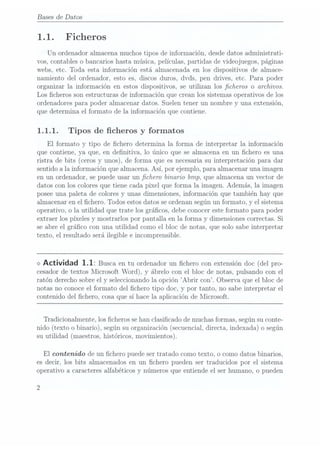 Bases de Datos
1. 1. Ficheros
Un ordenador almacena muchos tipos de información, desde datos administrati-
vos, contables o bancarios hasta música, películas, partidas de videojuegos, páginas
webs, etc. Toda esta información está almacenada en los dispositivos de almace-
namiento del ordenador, esto es, discos duros, dvds, pen drives, etc. Para poder
organizar la información en estos dispositivos, se utilizan los cheros o archivos.
Los cheros son estructuras de información que crean los sistemas operativos de los
ordenadores para poder almacenar datos. Suelen tener un nombre y una extensión,
que determina el formato de la información que contiene.
1.1.1. Tipos de cheros y
formatos
El formato y tipo de chero determina la forma de interpretar la información
que contiene, ya que, en denitiva, lo único que se almacena en un chero es una
ristra de bits (ceros y unos), de forma que esnecesaria suinterpretación para dar
sentido a la información que almacena.Así, por ejemplo, para almacenar una imagen
en un ordenador, se puede usar un chero binario bmp, que almacena un vector de
datos con los colores que tiene cada pixel que forma la imagen. Además, la imagen
posee una paleta de colores y unas dimensiones, información que también hay que
almacenar en el chero. Todos estosdatos seordenan según un formato, y el sistema
operativo, o la utilidad que trate los grácos, debe conocer este formato para poder
extraer los píxeles y mostrarlos por pantalla en la forma y dimensiones correctas. Si
se abre el graco con una utilidad como el bloc de notas, que solo sabe interpretar
texto, el resultado será ilegible e incomprensible.
<> Actividad 1.1: Buscaen tu ordenador un
chero con extensión doc
(del pro-
cesador detextos Microsoft Word), y ábrelo conel bloc de notas,pulsando conel
ratón derecho sobre el y seleccionando la opción Abrir con. Observa que el bloc de
notas no conoce el formato del chero tipo doc, y por tanto, no sabe interpretar el
contenido del chero, cosa que sí hace la aplicación de Microsoft.
Tradicionalmente, los cheros se han clasicado de muchasformas, segúnsu conte-
nido (texto o binario), según suorganización (secuencial,
directa, indexada)o según
su utilidad (maestros, históricos,
movimientos).
El contenido de un chero puede ser tratado como texto, o como datos binarios,
es decir, los bits almacenados en un chero pueden ser traducidos por el sistema
operativo a caracteres alfabéticos y números que entiende el ser humano, o pueden
 
