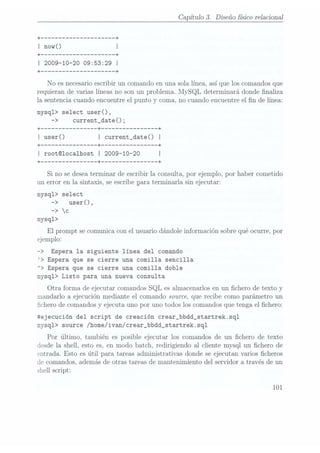 Capítulo 3. Diseño físico relacional
+
------------------- --+
I now() I
+ --+
I 2009-10-20 09:53:29 I
+ ------------------- --+
No es necesario escribir un comando en una sola línea, así que los comandos que
requieran de varias líneas no son un problema. MySQL determinará donde naliza
la sentencia cuando encuentre el punto y coma, no cuando encuentre el n de línea:
mysq1> select user() ,
-> current_date();
+ -------------- --+ -------------- --+
I user() I current_date() I
+ --+ -------------- --+
I root©1oca1host I 2009-10-20 I
+ -------------- --+ -------------- --+
Si no se deseaterminar de escribir la consulta, por ejemplo, por haber cometido
un error en la sintaxis, se escribe para terminarla sin ejecutar:
mysq1> select
-> user(),
-> c
mysq1>
El prompt se comunica con el usuario dándole información sobre qué ocurre, por
ejemplo:
-> Espera la siguiente línea del comando
> Espera que se cierre una comilla sencilla
"> Espera que se cierre una comilla doble
mysq1> Listo para una nueva consulta
Otra forma de ejecutar comandos SQL es almacenarlos en un chero de texto y
mandarlo a ejecución mediante el comando source, que recibe como parámetro un
chero de comandos y ejecuta uno por uno todos los comandos que tenga el chero:
átejecución del script de creación crear_bbdd_startrek.sq1
mysq1> source /home/ivan/crear_bbdd_startrek .sql
Por último, también es posible ejecutar los comandos de un chero de texto
desde la shell, esto es, en modo batch. redirigiendo al cliente mysql un chero de
entrada. Esto es útil para tareas administrativas donde se ejecutan varios cheros
«le comandos, además de otras tareas de maxitenimiento del servidor a través de un
shell script:
101
 