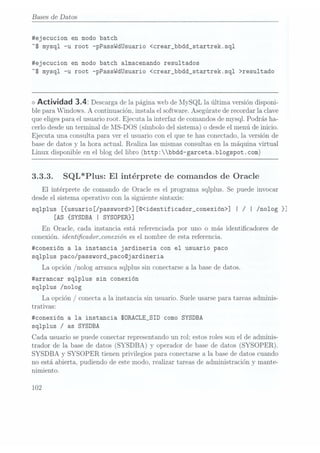 Bases
de Datos
#ejecucion en modo batch
"S mysql -u root -pPassWdUsuario <crear_bbdd_startrek.sql
#ejecucion en modo batch almacenando resultados
"S mysql -u root -pPasswdUsuario <crear__bbdd_startrek.sq1 >resu1tado
<> Actividad 3.4: Descarga
de lapágina Web
de lIySQLla últimaversión disponi-
ble para Windows. A continuación. instala el software. Asegúrate de recordar la clave
que eligespara el usuario root. Ejecuta la interfaz de comandos demysql. Podrás ha-
cerlo desdeun terminal de MS-DOS (símbolo del sistema) o desde elmenú de inicio.
Ejecuta una consulta para ver el usuario con el que te has conectado, la versión de
base de datos y la hora actual. Realiza las mismas consultas en la máquina virtual
Linux disponible en el blog del libro (http:bbdd-garceta.b1ogspot .com)
3.3.3. SQL*Plus: El intérprete de comandos de Oracle
El intérprete de comando de Oracle es el programa sqlplus. Se puede invocar
desde el sistema operativo con la siguiente sintaxis:
sqlplus [{usuario[/password>] [©<identificador_conexión>] | /| /no1og }]
[AS {SYSDBA I SYSOPERH
En Oracle, cada instancia está referenciada por uno o más identicadores de
conexión. ÍdGTZÉÍCGdOTLCOTLCIÍÓTZ
es el nombre de esta referencia.
#conexión a la instancia jardineria con el usuario paco
sqlplus paco/password_paco©jardineria
La opción /nolog arranca sqlplus sinconectarse a
la basede datos.
#arrancar sqlplus sin conexión
sqlplus /nolog
La opción/conecta a la instancia sinusuario. Suele
usarse para
tareas adminis-
trativas:
#conexión a la instancia SÜRACLE_SID como SYSDBA
sqlplus /as SYSDBA
Cada usuario se puedeconectar representando un rol: estos roles son el de adminis-
trador de la base de datos (SYSDBA) y operador de base de datos (SYSOPER).
SYSDBA y SYSOPER tienen privilegios para conectarse a la base de datos cuando
no está abierta, pudiendo de este modo. realizar tareas de administración y mante-
nimiento.
102
 