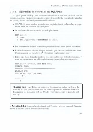 Capítulo 3. Diseño sico relacional
3.3.4. Ejecución de consultas en SQL*Plus
Al igual que en MySQL. una vez conectado sqlplus a una base de datos con un
usuario, passwordy nombre de servicio, se procedea escribir las consultasterminadas
en punto y coma, con las siguientes consideraciones:
ISQL*PLUS no es sensible a mayúsculas y minúsculas ni en las palabras reser-
Vadas, ni en los nombres de los objetos.
ISe puede escribir una consulta en múltiples líneas:
SQL> select *
2 from
3 nbajugadores; "comentario de línea
- Los comentarios de línea se realizan precediendo una línea de dos caracteres -
IExisten los comentarios de bloque. es decir, que afectan a más de una línea.
Comienzan con los caracteres /* y
terminan con los caracteres */
n Existe una tabla llamada Dual que está disponible para todos los usuarios, y
sirve para seleccionar variables del sistema o para evaluar una expresión:
SQL> select sysdate, user from dual;
SYSDATE USER
27/06/10 SYS
SQL> select 5+4 from dual;
5+4
¿Sabías que . . . 7
Existe un intérprete
de comandos
gráco en Oracle lla-
mado iSQL*Plus. con interfaz web. Se instala aparte del software de Oracle,
descargando de la página Web de Oracle (wvvv.oracle.com) el paquete isql-
plus.zip.
<> Actividad 3.5: Arrancala máquina
xirtual Ubuntuy
abre un terminal.
Conécta-
te con el usuario oracle mediante el comando:
103
 