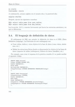 Bases de Datos
su
oracle
Contraseña: oracle
A
continuación, arranca
sqlplus con el
usuario nba
y la passwordnba:
sqlplus nba/nba
Después, ejecuta las siguientes
consultas:
SQL> select tab1e_name from user_tab1es;
SQL> select tab1e_name from dba_tables;
Lee la
sección 3.8.5 y
comenta brevemente
qué hacenlas sentencias
anteriores
y en
qué se
diferencian.
3.4. El
lenguaje de denición de datos
El
sublenguaje de SQL que permite la
denición de datos es el DDL (Data
Denition Language).
Las
funciones de estesublenguaje son:
- Crear tablas,
índices y
otros objetos
de la base
de datos
(como vistas,
sinóni-
mos, etc.)
n Denir lasestructuras
físicas donde sealmacenarán
los objetosde lasbases
de
datos
(espacios de tablas(tablespaces),
cheros
de datos (datales), etc.)
Por
ejemplo, para crear
el esquemade la
práctica resuelta 2.1
se puede escribir
el siguiente código:
CREATE TABLE Actores(
Codigo INTEGER PRIMARY KEY,
Nombre VARCHAR(40),
Fecha DATE,
Nacionalidad VARCHAR(20),
CodigoPersonaje INTEGERREFERENCES
PERSONAJES(Codigo)
);
CREATETABLEPersonajes(
CodigoPersonaje INTEGER,
Nombre VARCHAR(30),
Raza DATE,
Grado VARCHAR(20),
CodigoActor INTEGERREFERENCES
Actores(Codigo),
Codigosuperior INTEGERREFERENCES
Personajes(Codigo)
J;
104
 