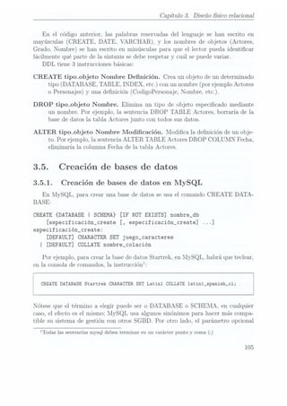 Capítulo 3. Diseño sico relaciona]
En el código anterior, las palabras reservadas del lenguaje se han escrito en
mayúsculas (CREATE. DATE, VARCHAR). y
los nombres deobjetos (Actores,
Grado, Nombre) se han escrito en minúsculas para que el lector pueda identicar
fácilmente qué parte de la sintaxis se debe respetar y
cuál se puedevariar.
DDL tiene 3 instrucciones básicas:
CREATE tipo_objeto Nombre Denición. Crea un objeto de un determinado
tipo (DATABASE, TABLE, INDEX, etc.) con un nombre (por ejemplo Actores
o Personajes)y una denición (CodigoPersonaje, Nombre, etc.).
DROP tipo_objeto Nombre. Elimina un tipo de objeto especicado mediante
un nombre. Por ejemplo, la sentencia DROP TABLE Actores, borraría de la
base de datos la tabla Actores junto con todos sus datos.
ALTER tipo_objeto Nombre Modicación. Modica la denición de un obje-
to. Por ejemplo, la sentencia ALTER TABLE Actores DROP COLUMN Fecha,
eliminaría la columna Fecha de la tabla Actores.
3.5. Creación de bases de datos
3.5.1. Creación de bases de datos en MySQL
En MySQL, para crear una base de datos se usa el comando CREATE DATA-
BASE:
CREATE {DATABASE | SCHEMA} [IF NOT EXISTS] nombre_db
[especificación_create [, especificación_create] ...]
especificación_create:
[DEFAULT]
CHARACTER SET
juego_caracteres
I [DEFAULT] CDLLATE nombre_co1ación
Por ejemplo, para crear la base de datos Startrek, en MySQL, habrá que teclear,
en la consola de comandos, la instrucciónl:
CREATE DATABASE Startrek CHARACTER SET Latinl CDLLATE 1atin1_spanish_ci;
Nótese que el término a elegir puede ser o DATABASE o SCHEMA, en cualquier
caso, el efecto es el mismo; MySQL usa algunos sinónimos para hacer más compa-
tible su sistema de gestión con otros SGBD. Por otro lado, el parámetro opcional
lTodas las sentencias mysql
deben terminaren un carácter puntoy
coma (2)
105
 