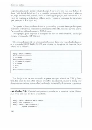 Bases de Datos
(especicación_create) permite elegir el juego de caracteres que va a usar la base de
datos (utf8, latinl, latin2, etc.), y la colación, que especica cómo tratar el alfabeto
del juego de caracteres, es decir, cómo seordena (por ejemplo, la ñ después de la m
y n y noconforme a
la tablade códigos
ascii), ycómo se
comparan los
caracteres
(por ejemplo,si A es iguala á)
Para poder utilizar una base de datos, primero hay que establecer que las opera-
ciones que se realicen a continuación se realicen sobre esta, es decir, hay que usarla.
Para usarla se utiliza el comando USE dbmame
Por ejemplo, para empezar a manipular la base de datos Startrek, habrá que
ejecutar el comando USE Startrek;
Otro comando muy útil para ver cuántas basesde datos está controlando el gestor
es el comando SHOW DATABASES, que obtiene un listado de las bases de datos
activas en el servidor.
mysql> snow DATABASES;
+
------------------ --+
I Database I
+ ------------------ --+
I information_schema I
I Startrek
I mysql
+ ------------------ --+
Tras la ejecución de este comando se puede ver que, además de NBA y Star-
trek, hay otras dos que están siempre presentes, "information_schema y mysql que
almacenan metadatos (datos sobre los datos) e información de usuarios y permisos.
<> Actividad 3.6: Ejecuta los siguientes
comandos en
la máquina
virtual Ubuntu
para crear una base de datos y una tabla:
mysq1> CREATE DATABASE Veterinario;
mysq1> USE Veterinario;
mysq1> CREATETABLE Mascotas (
Nombre VARCHAR(10),
106
 