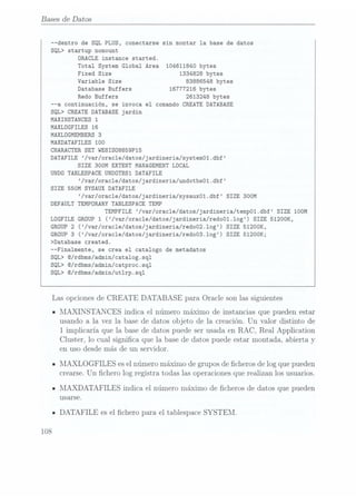 Bases de Datos
--dentro de SQL PLUS, conectarse sin montar la base de datos
SQL> Startup nomount
ORACLE instance started.
Total System Global Area 104611840 bytes
Fixed Size 1334828 bytes
Variable Size 83886548 bytes
Database Buffers 16777216 bytes
Redo Buffers 2613248 bytes
--a continuación, se invoca el comando CREATE DATABASE
SQL> CREATEDATABASE
jardin
MAXINSTANCES 1
MAXLÜGFILES 16
MAXLÜGMEMBERS
3
MAXDATAFILES 100
CHARACTER SET WE8ISO8859P15
DATAFILE /var/oracle/datos/jardineria/system01.dbf
SIZE 300M EXTENT MANAGEMENT LOCAL
UNDO TABLESPACE UNDOTBSI DATAFILE
/var/oracle/datos/jardineria/undotbsol.dbf
SIZE 550M SYSAUX DATAFILE
/var/oracle/datos/jardineria/sysauxol.dbf SIZE 300M
DEFAULT TEMPORARY TABLESPACE TEMP
TEMPFILE /var/oracle/datos/jardineria/tempO1.dbf SIZE 100M
LDGFILE GROUP1 (/var/oracle/datos/jardineria/redoO1.1og)
SIZE 512OOK,
GROUP
2 (/var/oracle/datos/jardineria/redo02.log) SIZE 51200K,
GROUP
3 (/var/oracle/datos/jardineria/redo03.log) SIZE 5120OK;
>Database created.
--Finalmente, se crea el catalogo de metadatos
SQL> Q/rdbms/admin/Catalog.sql
SQL> G/rdbms/admin/catproc.sq1
SQL> G/rdbms/admin/ut1rp.sq1
Las opcionesde
CREATE DATABASE para Oracle sonlas siguientes
I MAXINSTAN CES indica el número máximo de instanciasque puedenestar
usandoa la vez la basede datos objeto de la creación.Un valor distinto de
1 implicaría que la.basede datos puedeser usadaen RAC, Real Application
Cluster, lo cual signica que la basede datos puedeestar montada, abierta y
en uso desde más de un servidor.
- MAXLOGFILES esel númeromáximode gruposde cheros de logquepueden
crearse.Un chero log registratodaslasoperaciones
querealizan losusuarios.
I INIAXDATAFILES indica el númeromáximo de cheros de datos que pueden
usarse.
- DATAFILE esel chero para el tablespaceSYSTEM.
108
 