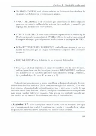 Capítulo 3. Diseño físico relacional
MAXLOGMEMBERS es el número máximo de cheros de los miembros de
un grupo. Los cheros log se combinan en grupos.
UNDO TABLESPACE es el tablespace que almacenará los datos originales
presentes encualquier tabla o índice antes de hacer cualquier transacción que
suponga una modicación sobre aquéllos.
SYSAUX TABLESPACE es unnuevo tablespaceaparecido enla versión 10g de
Oracle que permite independizar de SYSTEM objetos de aplicaciones, como el
Enterprise Manager, que antiguamente se alojaban en el tablespace SYSTEM.
DEFAULT TEMPORARY TABLESPACE es el tablespace temporal que uti-
lizarán los usuarios que no tengan explícitamente asignado otro tablespace
temporal.
LOGFILE GROUP es la denición de los grupos de cheros log.
CHARACTER SET especica el juego de caracteres que la base de datos.
utilizará para almacenar los datos (por ejemplo el WE8ISO8859P15 es el juego
que incluye todos los caracteres presentesen los idiomas de Europa Occidental,
incluyendo el signo del euro, ¬, acentos y la
Todo este farragoso proceso se puede simplicar utilizando el asistente de crea-
ción de base de datos de Oracle (dbca, database conguration assistant). Este asis-
tente conduce al administrador automáticamente por el proceso de creación de una
instancia con su base de datos. Además, congura automáticamente un repositorio
para poder ejecutar Enterprise Manager. Para invocar este asistente tan solo hay
que escribir en un terminal de un sistema operativo el comando dbca.
<>
Actividad 3.72 Abre la máquina
virtual Ubuntuy conun terminal,haz login
con el usuario oracle(su oracle).A
continuación, ejecuta elcomando dbcay sigue
los pasospara Crear una nueva instancia y su base de datos asociada.
109
 