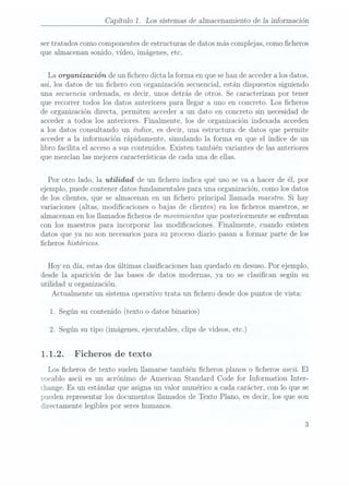 Capítulo 1. Los sistemas de almacenamiento de Ia información
ser tratados como componentesde estructuras de datos más complejas,como cheros
que almacenan sonido, vídeo, imágenes, etc.
La organización de un chero dicta la forma en quese hande accedera losdatos,
así, los datos de un chero con organización secuencial, están dispuestos siguiendo
una secuencia ordenada, es decir, unos detrás de otros. Se caracterizan por tener
que recorrer todos los datos anteriores para llegar a uno en concreto. Los cheros
de organización directa, permiten acceder a un dato en concreto sin necesidad de
acceder a todos los anteriores. Finalmente, los de organización indexada acceden
a los datos consultando un índice, es decir, una estructura de datos que permite
acceder a la información rápidamente, simulando la forma en que el índice de un
libro facilita el acceso a sus contenidos. Existen también variantes de las anteriores
que mezclan las mejores características de cada una de ellas.
Por otro lado, la utilidad de un chero indica qué uso se va a hacer de él, por
ejemplo, puede contener datos fundamentales para una organización, como los datos
de los clientes, que se almacenan en un chero principal llamada maestro. Si hay
variaciones (altas,modicaciones o bajas de clientes) en los cheros maestros, se
almacenan en los llamados cheros de movimientos que posteriormente se enfrentan
con los maestros para incorporar las modicaciones. Finalmente, cuando existen
datos que ya no son necesariospara su proceso diario pasan a formar parte de los
cheros históricos.
Hoy en día, estas dos últimas clasicaciones han quedado en desuso. Por ejemplo,
desde la aparición de las bases de datos modernas, ya no se clasican según su
utilidad u organización.
Actualmente un sistema opera.tivo trata. un chero desde dos puntos de vista:
1. Segúnsu contenido(texto o datos binarios)
2. Según su tipo (imágenes, ejecutables, clips de videos, etc.)
1.1.2. Ficheros de texto
Los cheros de texto suelen llamarse también cheros planos o cheros ascii. El
vocablo ascii es un acrónimo de American Standard Code for Information Inter-
change. Es un estándar que asigna un valor numérico a cada carácter, con lo que se
pueden representar los documentos llamados de Texto Plano, es decir, los que son
directamente legibles por seres humanos.
 