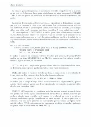 Bases
de Datos
El formato que aquí se presentaes unformato reducido, compatible con la mayoría
de los gestores debases dedatos, para más información sobre un comando CREATE
TABLE para un gestor en particular, se debe recurrir al manual de referencia del
gestor.
La porciónde sentencia
(denicióïncreate, .. .)especicará. ladenición de los cam-
pos que va a contener la tabla y sus restricciones. Los puntos suspensivos sugieren
que denicióïucreate se puederepetir tantas veces comosea necesario,por ejemplo
si hay una tabla con 5
columnas, habrá que especicar 5 veces denición_create.
El token opcional TEMPORARY se utiliza para crear tablas temporales(esto
es, una tabla invisible al resto de usuarios y que se borrará en el momento de la
desconexión del usuario que la creó). La primera cláusula que lleva la denición es
denicióïncolumna, donde se especicará la denición de un campo o columna de la
tabla:
definición_co1umna:
nombre_columna
tipo_datos [NOT
NULL I
NULL] [DEFAULT
valor]
[UNIQUE [KEY] I [PRIMARY] KEY]
[definicióngreferencia]
Se indica el nombre de columna y
el tipo de datos, por ejemplo, el Codigo Postal
podría ser un tipo NUMERIC(5,0) de MySQL, puesto que los códigos postales
tienen 5 dígitos enteros y O decimales.
NOT NULL y NULL especican que la columna admite o no admite valores nulos,
es decir si un campo puede quedar sin valor, o con valor desconocido.
DEFAULT indica el valor por defecto que toma el campo si no es especicado de
forma explícita. Por ejemplo, si se declara la. siguiente columna:
CodigoPostal Numeric(5,0) NÜT NULLDEFAULT 28941
Se indica que el campo Código Postal es un número de 5 dígitos enteros, que no
admite valores nulos, y que encaso deno especificarlo, por ejemplo, en una inserción,
el valor que tomará es 28941.
UNIQUE KEY especica la creación de un índice, esto es,una estructura de datos
que permite un accesorápido a la información de una tabla y además, controla que
no haya ningún valor repetido en el campo. Se producirá un error si se intenta
insertar un elemento que ya coincida con un valor anterior. A efectos prácticos, la
diferencia con una clave primaria es básicamente que un campo UNIQUE puede
admitir valores NULL, mientras que un campo que se dene como clave primaria
no puede admitir nulos (debe ser NOT NULL).
112
 