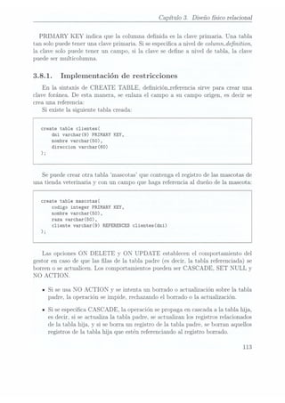 Capítulo 3. Diseño sico relacional
PRIMARY KEY indica que la columna denida es la clave primaria. Una tabla
tan solo puede tener una clave primaria. Si se especica. a nivel de colummdenition,
la clave solo puede tener un campo, si la clave se dene a nivel de tabla, la clave
puede ser multicolumna.
3.8.1. Implementación de restricciones
En la sintaxis de CREATE TABLE, deniciónJeferencia sirve para crear una
clave foránea. De esta manera, se enlaza el campo a su campo origen, es decir se
crea una referencia:
Si existe la siguiente tabla creada:
create table c1ientes(
dni varchar(9) PRIMARY KEY,
nombre varchar(50),
direccion varchar(60)
);
Se puedecrear otra tabla mascotas que contenga el registro de las mascotas de
una tienda veterinaria y con un campo que haga referencia al dueño de la mascota:
create table mascotas(
codigo integer PRIMARY KEY,
nombre varchar(50),
raza varchar(50),
cliente varchar(9) REFERENCES c1ientes(dni)
);
Las opciones ON DELETE y ON UPDATE establecen el comportamiento del
gestor encaso deque laslas de la tabla padre (esdecir, la tabla referenciada)se
borren o se actualicen. Los comportamientos pueden ser CASCADE, SET NULL y
NO ACTION.
ISi se usa NO ACTION y se intenta un borrado o actualización sobre la tabla
padre, la operación se impide, rechazando el borrado o la actualización.
ISi se especica CASCADE, la operación se propaga en cascada ala tabla hija,
es decir, si se actualiza la tabla padre. se actualizan los registros relacionados
de la tabla. hija, y
si se borra un registro de la tabla padre, se borran aquellos
registros de la tabla hija que estén referenciando al registro borrado.
113
 