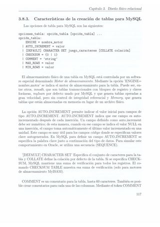 Capítulo 3. Diseño fisico relacional
3.8.3. Características de la creación de tablas para MySQL
Las opciones de tabla para lvIySQL son las siguientes:
opciones_tab1a: opción_tab1a [opción_tab1a]
opción_tab1a:
ENGINE
=
nombre_motor
l AUTÜ_INCREMENT =
valor
I [DEFAULT] CHARACTER SET
juego_caracteres [COLLATE colación]
I CHECKSUM = {o I 1}
| COMMENT
= string
l MAX_ROWS =
valor
I MIN_ROWS = Valor
El almacenamiento fisico de una tabla en MySQL está controlada por un softwa-
re especial denominado Motor de almacenamiento. Mediante la opción ENGINE=
nombreJnotor se indica el motor de almacenamiento para la tabla. Puede ser, en-
tre otros, innodb, que son tablas transaccionales con bloqueo de registro y claves
foráneas, mylsam por defecto usado por MySQL y que genera tablas operadas a
gran velocidad, pero sin control de integridad referencial y Memory, que genera
tablas que están almacenadas en memoria en lugar de un archivo físico.
La opción AUTOJNCREMENT permite indicar el valor inicial para campos de
tipo AUTOJNCREMENT. AUTOJNCREMENT indica que ese campo es auto-
incrementado después de cada.inserción. Un campo denido como autojncrement
debe sernumérico; de esta manera, cuando en ese campose indica el valor NULL en
una inserción, el campo toma automáticamente el último valor incrementado en una
unidad. Este campo esmuy útil para los campos código donde seespecican valores
clave autogenerados. En MySQL para denir un campo AUTOJNCREMENT se
especica la palabra clave justo a continuación del tipo de datos. Para simular este
comportamiento enOracle, seutiliza una secuencia (SEQUENCE).
ÏDEFAULT] CHARACTER SET Especica el conjuntode caracteres
para lata-
bla y COLLATE dene la colación por defecto de la tabla. Si se especica CHECK-
SUM, MySQL mantiene una suma de vericación para todos los registros. El co-
mando CHECKSUM TABLE muestra esa sumade vericación (solo paramotores
de almacenamiento 1ilyISAll).
COMMENT es un comentario para la tabla, hasta 60 caracteres.También es posi-
ble crear comentarios para cada una de lascolumnas. Mediante el token COMMENT
117
 