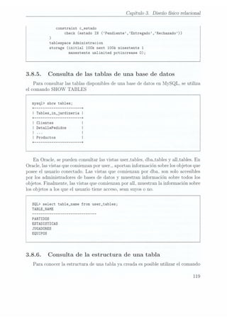 Capítulo 3. Diseñofísicorelaciona]
constraint c_estado
check (estado IN (Pendiente,Entregado,Rechazado))
)
tablespace Administracion
storage (initial 100k next 100k minextents 1
maxextents unlimited pctincrease 0);
3.8.5. Consulta de las tablas de una base de datos
Para consultarlas tablas disponiblesde una basede datosen MySQL, seutiliza
el comando SHOW
TABLES
mysq1> show tables;
+-------------------- --+
I Tab1es_in_jardineria
I
+ -------------------- --+
| Clientes
I Deta11ePedidos
I
I Productos
+ -------------------- --+
En Oracle, sepuedenconsultarlasvistasuser_tables,
dbajcables
y alLtables. En
Oracle,lasvistasquecomienzanpor usen, aportaninformaciónsobrelosobjetosque
poseeel usuarioconectado.Las vistas que comienzanpor dba- sonsoloaccesibles
por los administradoresde basesde datos
y muestraninformaciónsobretodos los
objetos.Finalmente,lasvistasquecomienzanpor all- muestranla informaciónsobre
losobjetosa losque el usuariotiene acceso,seansuyoso no.
SQL> select table_name from user_tables;
TABLE_NAME
PARTIDOS
ESTADISTICAS
JUGADORES
EQUIPOS
3.8.6. Consulta de la estructura de una tabla
Para conocerla estructurade una tabla ya creadaesposibleutilizar el comando
119
 
