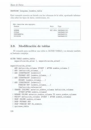 Bases de Datos
DESCRIBE [esquema
.] nombre_tab1a
Este comando muestra un listado con las Columnasde la tabla. aportando informa-
ción sobre los tipos de datos, restricciones, etc.
SQL> describe nba.equipos;
NOT NULL VARCHAR2 (20)
VARCHARQ (20)
CONFERENCIA VARCHARQ (4)
DIVISION VARCHAR2(9)
3.9. Modicación de tablas
El comando para modicar una tabla es ALTER TABLE y su sintaxis también
es bastante compleja:
ALTER TABLE nombre_tab1a
especificación_a1ter [, especificación_a1ter]
especificación_a1ter:
ADD
definición_co1umna [FIRST
I AFTER
nombre_co1umna ]
I ADD (definición_columna,...)
I ADD [CÜNSTRAINT [símboloïl]
PRIMARY KEY (nombre_co1umna,...)
I ADD [CONSTRAINT [símbo1o]]
UNIQUE (nombre_co1umna,...)
IADD [CONSTRAINT [simbo1o]]
FOREIGN KEY
(nombre_co1umna,...)
[definición_referencia]
I CHANGE [COLUMN] anterior_nombre_co1umna definición_co1umna
[FIRSTIAFTER nombre_columna]
RENAME COLUMN anterior_nombre_co1umna TD nuevo_nombre_co1umna
MDDIFY definición_columna [FIRST I AFTER nombre_columna]
DRÜP COLUMN nombre_co1umna
DROP PRIMARY KEY
DROP FOREIGN KEY fk_símbo1o
opciones_tabla
120
 