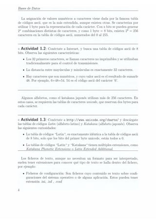 Bases de Datos
La asignación de valores numéricos a caracteres viene dada por la famosa tabla
de códigos ascii, que es la más extendida, aunque existen otras. Se caracteriza por
utilizar 1 byte para la representación de cada carácter. Con x bits se puedengenerar
2 combinacionesdistintas de caracteres, ycomo 1byte =
8 bits, existen 28=
256
caracteres en la tabla de códigos ascii, numerados del 0 al 255.
<> Actividad 1.22 Conéctate
a Internet,y buscauna tablade códigos
ascii de8
bits. Observa las siguientes características:
- Los 32 primeros caracteres, sellaman caracteres no imprimibles y se utilizaban
tradicionalmente para el control de transmisiones.
ILa distancia entre mayúsculas y minúsculas es exactamente 32 caracteres.
n Hay caracteres queson numéricos, y cuyo valor ascii es elresultado de sumarle
48. Por ejemplo, 6+48=54. 54 es el código ascii del carácter 6.
Algunos alfabetos, como el katakana japonés utilizan más de 256 caracteres. En
estos casos,se requierenlas tablas de caracteres unicode, quereservan dosbytes para
cada carácter.
o Actividad 1.32 Conéctate
a http://mm.unicode.org/charts/ y descárgate
las tablasde códigosLatin (alfabeto latino) y K
atakana (alfabeto japonés).Observa
las siguientes curiosidades:
n La tabla de códigos Latin ,es exactamente idéntica a la tabla de códigos ascii
de 8 bits, solo que los bits del primer byte unicode, están todos a 0.
ILa tablas de códigos Latin y Katakana tienen múltiples extensiones, como
Katakana Phonetic Extensions o Latin Extended Additional.
Los cheros de texto, aunque no necesitan un formato para. ser interpretado,
suelen tener extensiones para conocer qué tipo de texto se halla dentro del chero,
por ejemplo:
- Ficheros de conguración: Son cheros cuyo contenido es texto sobre con-
guraciones del sistema operativo o de alguna aplicación. Estos pueden tener
extensión .ini, .inf ,.conf
 