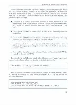 Capítulo 3. Diseño físico relacional
Al ver esta sintaxis se puedecaer en la tentación de pensar que es mejor borrar
una tabla y volver a crearla haciendo las modicaciones oportunas. Esto es posible
si la tabla no tiene datos, pero. .. ¿qué ocurre si hay un centenar o un millar de
registros? No queda otra opción que ejecutar una sentencia ALTER TABLE para
evitar la pérdida de datos.
ILa opción ADD permite añadir una columna, se puede especicar el lugar
donde seva a insertar mediante las cláusulas AFTER (después de una colum-
na) y FIRST (la primera columna).Oracle noadmite lascláusulas AFTERy
FIRST.
ICon la opción MODIFY se cambia el tipo de datos de una columna y seañaden
restricciones.
ICon la opción DROP se pueden eliminar las restricciones de clavesforáneas y
primarias, dejando el tipo de dato y su contenido intacto.
- Las opciones de tabla, al igual que en CREATE TABLE varían con cada
SGBD, y sirven principalmente para modicar las características del almace-
namiento físico.
- Para cambiar el nombre de una columna, Oracle usa la cláusula RENAME y
MySQL la cláusula CHANGE.
Por ejemplo, en MySQL, para añadir a la tabla mascotas el campo especie des-
pués del campo Raza, habría que ejecutar la siguiente instrucción:
ALTER TABLEMascotas ADD Especie VARCHAR(10) AFTER Raza;
Para eliminar la columna con clave primaria CodigoCliente de la tabla Clientes
en Oracle y establecer como clave primaria. el campo NIF , hay que ejecutar las
siguientes sentencias:
ALTER TABLE Clientes DRDP PRIMARY KEY;
ALTER TABLE Clientes DROP
CodigoC1iente;
ALTER TABLE Clientes ADD CÜLUMN Nif VARCHAR(10) PRIMARY KEY FIRST ;
121
 