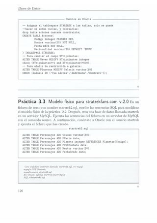 Bases de Datos
Cambios en Oracle
-- Asignar el tablespace
STARTREK a las tablas, solo se puede
--hacer si están vacías,
y recrearlasz
drop table actores cascade constraints;
CREATE TABLE Actores(
Codigo integer
PRIMARY KEY,
Nombre varchar(50) NOT NULL,
Fecha DATE NOT NULL,
Nacionalidad varchar(20)
DEFAULT EEUU
) TABLESPACE STARTREK;
-- Para cambiar el campo NTripu1antes:
ALTER TABLE Naves
MDDIFY NTripu1antes integer
check (NTripu1antes>=1 and NTripu1antes<=500);
-- Para añadir la restricción a galaxia:
ALTER TABLE Planetas
MDDIFY Galaxia varchar(10)
CHECK (Galaxia IN (Via Láctea,Andrómeda,Sombrero));
Práctica 3.3: Modelofísicoparastratrekfanscom
v.2.0 Enun
chero de texto connombrestartreklsql, escribelassentencias
SQL para modicar
el modelofísicode la práctica 2.2. Después,creauna basede datosllamada startrek
en un servidorMySQL. Ejecuta lassentencias
del chero en un servidorde MySQL
con el comandosource.A continuación,Conéctatea Oracle con el usuariostartrek
y ejecutael chero que hascreado.
startrek2.sq1
ALTER TABLEPersonajes ADDCiudad varchar(50);
ALTER TABLE Personajes ADD FNacim date;
ALTER TABLEPersonajes ADDPlaneta integer
REFERENCES P1anetas(Codigo);
ALTER TABLEPersonajes ADDFU1tCombate date;
ALTER TABLEPersonajes ADDMentor varchar(50);
ALTER TABLE Personajes ADD FechaGrado date;
Can el chero anterior llamado startrek2.sql, en mysql:
mysql> USE Stratrek;
mysql>source stratrekísql
En Oracle: sqlplus startrek/startrekpwd
SQL> @startrek2.sql
126
 