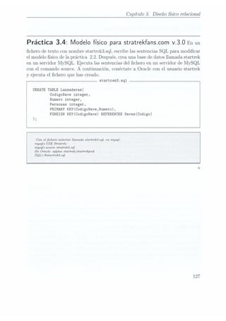 Capítulo 3. Diseño físico relacional
Práctica 3.4: Modelo físico para stratrekfanscom v.3.0 Enun
chero de texto con nombre startrek3.sql, escribe las sentencias SQL para modicar
el modelo físico de la práctica 2.2. Después,crea una base dedatos llamada startrek
en un servidor MySQL. Ejecuta las sentencias del chero en un servidor de MySQL
con el comando source. A continuación, Conéctate a Oracle con el usuario startrek
y ejecuta el chero que has creado.
startrek3.sql
CREATE TABLE Lanzaderas(
CodigoNave integer,
Numero integer,
Personas integer,
PRIMARY KEY(CodigoNave,Numero),
FOREIGN KEY(CodigoNave) REFERENCES Naves(Codigo)
Can el chero anterior llamado startrekísql, en mysql:
mysql) USE Stratrek;
mysql>source stratrekzsql
En Oracle: sqlplus startrek/starirekpwd
SQL> @startrek2. sql
127
 