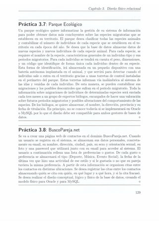 Capítulo 3. Diseño sico relacional
Práctica 3.7: Parque Ecológico
Un parque ecológico quiere informatizar la gestión de su sistema de información
para poder obtener datos más concluyentes sobre las especies migratorias que se
establecen en su territorio. El parque desea clasicar todas las especies animales
y contabilizar el número de individuos de cada especie que se establecen en el te-
rritorio en cada época del año. Se desea que la base de datos almacene datos de
nuevas especiesy nuevos individuos de cada especie animal. Para cada especie, se
requiere el nombre de la especie,características generalesde un individuo tipo y sus
periodos migratorios. Para cada individuo se tendrá en cuenta el peso, dimensiones,
y un código que identique de forma única cada individuo dentro de su especie.
Esta forma de identicación, irá almacenada en un pequeño dispositivo con una
batería autónoma implantada en el animal, y que servirá para detectar cuando el
individuo sale o entra en el territorio gracias a unas torretas de control instaladas
en el perímetro del parque. Estas torretas informan vía inalámbrica al sistema de
las idas y venidas de cada individuo. De esta manera, se pueden contabilizar sus
migraciones y los posibles descontroles quesufran en el periodo migratorio. Toda la
información sobre migraciones de individuos de determinadas especiesserá enviada
cada tres meses aun grupo de expertos biólogos, encargadosde haceruna valoración
sobre futuros periodos migratorios y posibles alteraciones del comportamiento de las
especies. Delos biólogos, se quierealmacenar, el nombre, la dirección, provincia y su
fecha de titulación. En principio, no se conocetodavía si se implementará en Oracle
o MySQL por lo que el diseño debe ser compatible para ambos gestores debases de
datos. <>
Práctica 3.8: BuscoPareja.net
Se va a crear una página Web decontactos en el dominio BuscoPareja.net. Cuando
un usuario se registra en el sistema, se almacenan sus datos personales, concreta-
mente su email, su nombre, dirección, ciudad, país, su sexo y orientación sexual, su
foto y una password que utilizará junto con su email para acceder al sistema. El
usuario a continuación rellena una lista de preferencias o gustos. De cada gusto o
preferencia se almacenará el tipo (Deporte, Música, Evento Social), la fecha de la
última. vez que hizo una actividad de ese estilo y si le gustaría o no que su pareja
tuviera la misma preferencia. A partir de esta información se organizan citas entre
los contactos en distintas ubicaciones. Sedesea registrar las citas entre los contactos
almacenando quién se cita con quién. en qué lugar y a qué hora, y si la cita fracasó.
Se desearealizar el diseño conceptual. lógico y físico de la base de datos, creando el
modelo físico para Oracle y para MySQL. <>
129
 