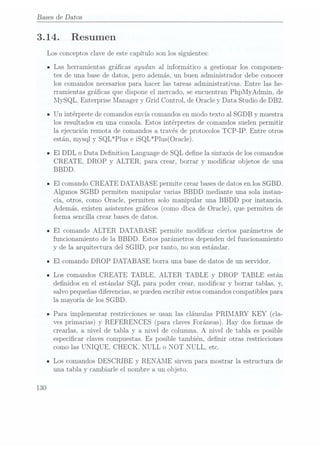 Bases de Datos
3.14.
130
Resumen
Los conceptos clave de este capítulo son los siguientes:
Las herramientas grácas ayudan al informático a gestionar los componen-
tes de una base de datos, pero además, un buen administrador debe conocer
los comandos necesarios para hacer las tareas administrativas. Entre las he-
rramientas grácas que dispone el mercado, se encuentran PhpMyAdmin, de
MySQL, Enterprise Manager y Grid Control, de Oracle y Data Studio de DB2.
Un intérprete de comandosenvía comandosen modo texto al SGDB y muestra
los resultados en una consola. Estos intérpretes de comandos suelen permitir
la ejecución remota de comandos a través de protocolos TCP-IP. Entre otros
están, mysqly SQL*Plus e iSQL*Plus(Oracle).
El DDL o Data Denition Language de SQL dene la sintaxis de los comandos
CREATE, DROP y ALTER, para crear, borrar y modicar objetos de una
BBDD.
El comando CREATE DATABASE permite crear bases dedatos en los SGBD.
Algunos SGBD permiten manipular varias BBDD mediante una sola instan-
cia, otros, como Oracle, permiten solo manipular una BBDD por instancia.
Además, existen asistentes grácos (como dbca de Oracle), que permiten de
forma sencilla crear bases de datos.
El comando ALTER DATABASE permite modicar ciertos parámetros de
funcionamiento de la BBDD. Estos parámetros dependen del funcionamiento
y de la arquitectura del SGBD, por tanto, no son estándar.
El comando DROP DATABASE borra una base de datos de un servidor.
Los comandos CREATE TABLE, ALTER TABLE y DROP TABLE están
denidos en el estándar SQL para poder crear, modicar y borrar tablas, y,
salvo pequeñasdiferencias, sepueden escribir estos comandoscompatibles para
la mayoría de los SGBD.
Para implementar restricciones se usan las cláusulas PRIMARY KEY (cla-
ves primarias) y REFERENCES (para claves Foráneas). Hay dos formas de
crearlas, a nivel de tabla y a nivel de columna. A nivel de tabla es posible
especicar claves compuestas. Es posible también, denir otras restricciones
como las UNIQUE, CHECK, NULL o NOT NULL, etc.
Los comandos DESCRIBE y RENAME sirven para mostrar la estructura de
una tabla y cambiarle el nombre a un objeto.
 