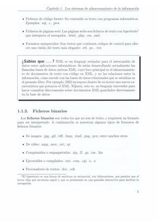 Capítulo 1. Los sistemas de almacenamiento de la información
IFicheros de código fuente: Su contenido es texto con programas informáticos.
Ejemplos: sql, .c, .java
n Ficherosde páginas
web: Laspáginas webs
son cherosde textocon hipertexto
que interpreta el navegador. html, php, .css, .xml
n Formatos enriquecidos: Son textos que contienen códigos de control para ofre-
cer una visión del texto más elegante: .rtf, .ps ,.tex
¿Sabías que .. . 7
XML es unlenguaje estándar
para elintercambio de
datos entre aplicaciones informáticas. Se están desarrollando actualmente las
llamadas basesde datos nativas XML. cuyo foco principal es el aI1nacenamien-
to de documentos de texto con código en XML. y no las relaciones entre la
información, como sucede conlas basesde datos relacionales quese estudianen
el presentelibro. Por ejemplo, DB2 incorpora dentro de sumotor una nueva ca-
racterística que potencia el XML: XQuery, esto es,un lenguaje innovador para
hacer consultas directamente sobre documentos XML guardados directamente
en la base de datos.
1.1.3. Ficheros binarios
Los cheros binarios son todos los que no son de texto, y requieren un formato
para ser interpretado. A continuación se muestran algunos tipos de formatos de
cheros binarios:
IDe imagen: jpg, gif, .tiff, .bmp, .wmf, .png, .pcx; entre muchos otros
n De vídeo: .mpg, .mov, .avi, .qt
IComprimidos o empaquetados: .zip. .Z, .gz, tar, .lhz
IEjecutables o compilados: exe. .com, .cgi, .0, .a
IProcesadores de textos: .doc, .odt
lEl hipertexto es unaforma de escritura no secuencial, conbifurcaciones, quepermite que el
lector elija qué secuencia seguir y
que es presentado en una pantalla interactiva para facilitar la
navegación.
 