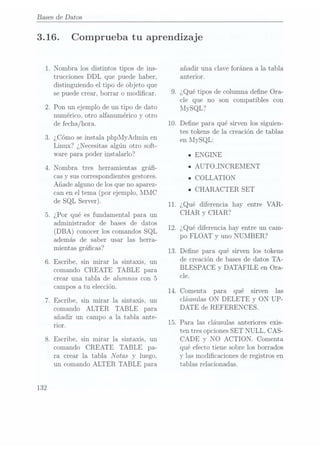 Bases de Datos
3.16.
132
. Nombra los distintos tipos de ins-
trucciones DDL que puede haber,
distinguiendo el tipo de objeto que
se puede crear, borrar o modicar.
.Pon un ejemplo de un tipo de dato
numérico, otro alfanumérico y otro
de fecha/hora.
. ¿Cómo se instala phpMyAdmin en
Linux? ¿Necesitas algún otro soft-
ware para poder instalarlo?
Nombra tres herramientas grá-
cas y sus correspondientesgestores.
Añade alguno de los que no aparez-
can enel tema (por ejemplo,MMC
de SQL Server).
.¿Por qué es fundamental para un
administrador de bases de datos
(DBA) conocer los comandosSQL
además de saber usar las herra-
mientas grácas?
. Escribe, sin mirar la sintaxis, un
comando CREATE TABLE para
crear una tabla de alumnos con 5
campos a tu elección.
. Escribe, sin mirar la sintaxis, un
comando ALTER TABLE para
añadir un campo a la tabla. ante-
I'lOI'.
. Escribe, sin mirar la sintaxis, un
comando CREATE TABLE pa-
ra crear la tabla Notas y luego.
un comando ALTER TABLE para
11.
.Comenta para qué
Comprueba tu aprendizaje
añadir una clave foránea a la tabla
anterior.
. ¿Qué tipos de columna dene Ora-
cle que no son compatibles con
MySQL?
. Dene para qué sirven los siguien-
tes tokens de la creación de tablas
en lIySQL:
a ENGINE
n
AUTOJNCREMENT
ICOLLATION
n
CHARACTER SET
¿Qué diferencia hay entre VAR-
CHAR y CHAR?
.¿Qué diferencia hay entre un cam-
po F LOAT y uno NUMBER?
.Dene para qué sirven los tokens
de crea.ción de bases de datos TA-
BLESPACE y DATAFILE en Ora-
cle.
sirven las
cláusulas ON DELETE y ON UP-
DATE de REFERENCES.
.Para las cláusulas anteriores exis-
ten tres opciones SET NULL, CAS-
CADE y NO ACTION. Comenta
qué efecto tiene sobre los borrados
y las modicaciones de registros en
tablas relacionadas.
 