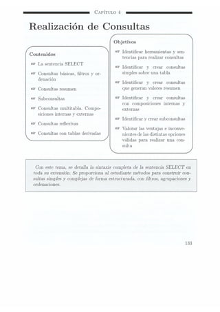 CAPÍTULO 4
Realización de Consultas
Objetivos
W
Identicar herramientas y sen-
Contenidos . .
tencias para reahzar consultas
W
La sentencia SELECT .
Identicar y crear consultas
B?
Consultas básicas, ltros y or- Simples 50m9
una tabla»
denación _
Identicar y crear consultas
Consultas resufnen que gGHCÏHH
valores resumen
subconsmtas Identicar y crear consultas
con composiciones internas y
Consultas multitabla. Compo- externas
siciones internas
y externas
Identicar y
crear subconsultas
Consultas reexivas
Valorar las
ventajas e
inconve-
COHSUÏWS COTI
tablas deïiVadas nientes de
las distintas
opciones
válidas para realizar una con-
sulta
Con este tema, se detalla Ia sintaxis completa de 1a sentencia SELECT en
toda su extensión. Se proporciona a1 estudiante métodos para construir con-
sultas simples y complejas de forma estructurada, con ltros, agrupaciones y
ordenaciones.
133
 