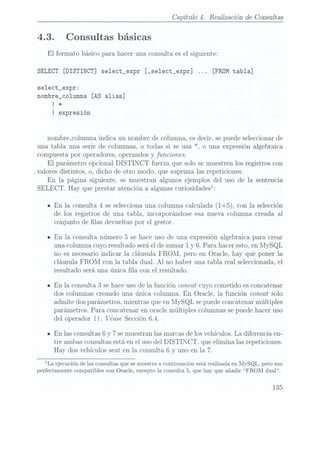 Capítulo 4. Realización de Consultas
4.3. Consultas básicas
El formato básico para hacer una consulta es el siguiente:
SELECT [DISTINCT] se1ect_expr [,select_expr] [FROM tabla]
select_expr:
nombre_co1umna [AS alias]
| 4:
I expresión
nombre_columna indica un nombre de columna, es decir, se puedeseleccionar de
una tabla una serie de columnas, o todas si se usa *, o una expresión algebraica
compuesta por operadores, operandos y funciones.
El parámetro opcional DISTINCT fuerza que solo se muestren los registros con
valores distintos, o, dicho de otro modo, que suprima las repeticiones.
En la página siguiente, se muestran algunos ejemplos del uso de la sentencia
SELECT. Hay que prestaratención aalgunas curiosidadesl:
n En la consulta 4 se selecciona una columna calculada (1+5), con la selección
de los registros de una tabla, incorporándose esa nueva columna creada al
conjunto de las devueltas por el gestor.
- En la consulta número 5 se hace uso de una expresión algebraica para crear
una columna cuyo resultado será elde sumar 1 y
6. Para hacer esto, en MySQL
no es necesario indicar la cláusula FROM, pero en Oracle, hay que poner la
cláusula FROM con la tabla dual. Al no haber una tabla real seleccionada, el
resultado será una única la con el resultado.
- En la consulta 3 sehace usode la función concat cuyo cometido es concatenar
dos columnas creando una única columna. En Oracle, la función concat solo
admite dos parámetros, mientras que enMySQL se puede concatenarmúltiples
parámetros. Para concatenar en oracle múltiples columnas se puede hacer uso
del operador I I. Véase Sección6.4.
IEn las consultas 6 y
7 se muestran las marcasde losvehículos. La diferencia en-
tre ambas consultas estáen el uso del DISTINCT, que elimina las repeticiones.
Hay dos vehículos seat en la consulta 6 y uno en la 7.
¡La ejecuciónde lasconsultas que
se muestraa continuaciónestá realizada
en MySQL,pero son
perfectamente compatibles con Oracle, excepto la consulta 5, que hay que añadir FROM dual.
135
 