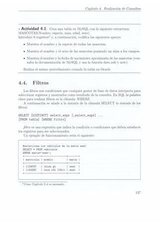 Capítulo 4. Realización de Consultas
<>
Actividad 4.1: Crea una tablaen MySQLcon lasiguiente estructura:
MASCOTAS(Nombre, especie, raza, edad, sexo).
Introduce 6 registros2 y,a continuación,codica las siguientes querys:
IMuestra el nombre y la especie detodas las mascotas.
n Muestra el nombre y el sexo de las mascotas poniendo un alias a los campos.
IMuestra el nombre y la fecha de nacimiento aproximada de las mascotas (con-
sulta la documentación deMySQL y usa lafunción date_sub
y now).
Realiza el mismo procedimiento creando 1atabla en Oracle.
4.4. Filtros
Los ltros son condiciones que cualquier gestor de base dedatos interpreta para
seleccionar registros y mostrarles como resultado de la consulta. En
SQL la palabra
clave para realizar ltros es la cláusula WHERE.
A continuación se añade a la sintaxis de la cláusula SELECT la sintaxis de los
ltros:
SELECT [DISTINCT] select_expr [,select_expr]
[FROM tabla] [WHERE
filtro]
ltro es una ¡expresión
que indica
la condición
o condiciones
que deben
satisfacer
los registros para ser seleccionados.
Un ejemplo de funcionamiento sería el siguiente:
itselecciona los vehículos de 1a marca seat
SELECT *FROM vehiculos
WHERE
marca= seat ;
+
--------- --+ -------------- --+ ----- -+
| matricula l modelo
+
--------- --+ -------------- --+ ----- --+
I 1129FGT I ibiza gt
| 1132GHT l leon tdi 105cv I seat
+
--------- --+ -------------- --+ ----- --+
2 Véase
Capítulo 5
si es necesario.
137
 