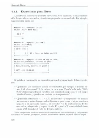 Bases de Datos
4.4.1. Expresiones para ltros
Los ltros se construyen mediante expresiones. Una expresión, es una combina-
ción de operadores, operandos y funciones que producen un resultado. Por ejemplo,
una expresión puede ser:
#expresión 1
(oracle): (2+3)*7
SELECT (2+3)*7 from dual;
ttexpresión 2 (mysql): (2+3)>(6*2)
SELECT (24-3)>(6*2);
#0 =
falso, es falso que 5>12
itexpresión 3 (mysql): 1a fecha de hoy -31 años;
SELECT date_sub(now(), interval 31 year);
+ --------------------------------- +
I date_sub(now(), interval 31 year)
|
Se detalla a continuación los elementos que pueden formar parte de las expresio-
nes:
IOperandos: Los operandos pueden ser constantes. por ejemplo el número en-
tero 3, el número real 2.3, la cadena de caracteres España o la fecha C2010-
01-02; también pueden ser variables, por ejemplo el campo edad o o el campo
NombreMascota; ypueden sertambién otrasexpresiones 3.
IOperadores aritméticos: +, -, *, /, 7c.El operador+ y
el operador-se utilizan
para sumaro restar dos operandos(binario) o para ponerel signo positivo o
negativo a un operando (unario). El operador * es la multiplicación de dos
operandosy
el operador/es para dividir. El operador%
o resto dela división
entera a°7ob devuelve el resto de dividir a entre b.
3Todas los
operandos numéricos
ya seanreales oenteros vansin comillasimple,y
cualquier otra
cosa que no sea número, por ejemplo, cadenas de caracteres o fechas, van entre comillas simples.
138
 