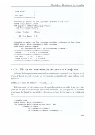 Capítulo 4. Realizaciónde Consultas
I Kobe Bryant
I
| Í
I Pau
Gasol I
+-------------------- --+
#Consu1ta que selecciona los jugadores españoles de los Lakers
SELECT codigo,Nombre,Altura
FROM jugadores WHERENombre_equipo=Lakers
and Procedencia=Spain;
+------ --+ --------- --+ ------
--+
I codigo I Nombre
| Altura
I
+------ --+ --------- --+ ------ --+
I 66
I Pau Gasol
I 7-0
I
+------ --+ --------- --+ ------ --+
#Consulta que selecciona los jugadores españoles
y eslovenos de los lakers
SELECT Nombre, A1tura,Procedencia FROM jugadores
WHERENombre_equipo=Lakers
AND (Procedencia=Spain OR Procedencia=S1ovenia);
+ --+ ------ --+ --+
I Nombre
I Altura
I Procedencia
|
4.4.3. Filtros con operador de pertenencia a conjuntos
Ademásdelosoperadores
presentados
anteriormente
(aritméticos,
lógicos,
etc.)
sepuedehacer usodel operadorde pertenenciaa conjuntosIN, cuya sintaxisesla
siguiente:
nombre_co1umna IN (Valuel, Va1ue2, ...)
Este operadorpermite comprobarsi una columnatiene un valor igual que cual-
quier de los que están incluidosdentro del paréntesis,así por ejemplo, si se desea
seleccionar
losjugadoresespañoles,
eslovenos
o serbiosde los Lakers, secodicaría
así
# versión larga
SELECT Nombre, Altura,Procedencia
FROM jugadores WHERENombre_equipo=Lakers AND
(Procedencia=Spain
OR
Procedencia=S1ovenia
OR Procedencia=Serbia & Montenegro);
141
 