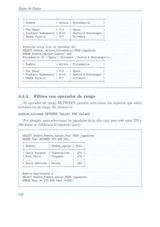 Bases de Datos
I Pau Gasol
I Vladimir Radmanovic
I Serbia & Montenegro
I
I Sasha Vujacic
I Slovenia
#versión corta (con el operador IN)
SELECTNombre, A1tura,Procedencia
FROM jugadores
WHERENombre_equipo=Lakers AND
Procedencia IN (Spain,S1ovenia,Serbia & Montenegro);
+------------------- -+ -+ ------------------- -+
I Nombre
I Altura
I Procedencia
+------------------- -+ ------ -+ ------------------- -+
I Pau Gasol
I
I Vladimir Radmanovic
I Serbia
& Montenegro
I
I Sasha Vujacic
I Slovenia
I
+------------------- -+ ------ -+ ------------------- -+
4.4.4. Filtros con operador de rango
El operador de rango BETWEEN permite seleccionarlos registrosque estén
incluidosen un rango. Su sintaxises:
nombre_co1umna BETWEEN Valuel AND Va1ue2
Por ejemplo,para seleccionar
losjugadoresde la nba cuyopesoestéentre 270
y
300 libras secodicaría la siguientequery:
SELECT Nombre,Nombre_equipo,Peso FROM jugadores
WHERE Peso BETWEEN 270 AND 300;
+-------------- -+ ------------- -+ ---- -+
I Nombre
I Nombre_equipo
I Peso l
I Chris Richard
I Timberwolves
I Paul Davis
| Clippers
I |
I David Harrison
I Pacers
#sería equivalente a
SELECT Nombre,Nombre_equipo FROM jugadores
WHEREPeso >= 970 AND Peso <=300;
142
 